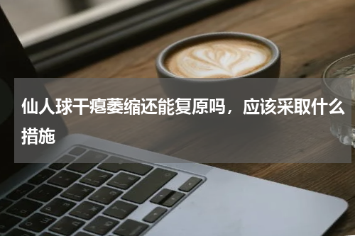 仙人球干瘪萎缩还能复原吗，应该采取什么措施