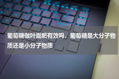 葡萄糖做叶面肥有效吗，葡萄糖是大分子物质还是小分子物质