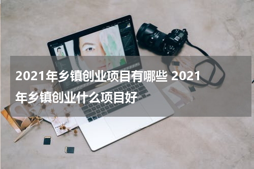 2021年乡镇创业项目有哪些 2021年乡镇创业什么项目好