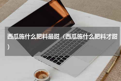 西瓜施什么肥料最甜（西瓜施什么肥料才甜）