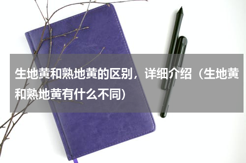 生地黄和熟地黄的区别，详细介绍（生地黄和熟地黄有什么不同）