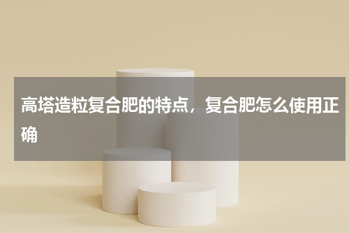 高塔造粒复合肥的特点，复合肥怎么使用正确