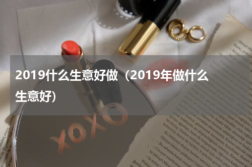 2019什么生意好做（2019年做什么生意好）