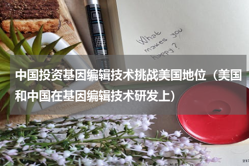 中国投资基因编辑技术挑战美国地位（美国和中国在基因编辑技术研发上）