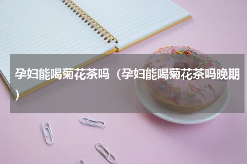 孕妇能喝菊花茶吗（孕妇能喝菊花茶吗晚期）