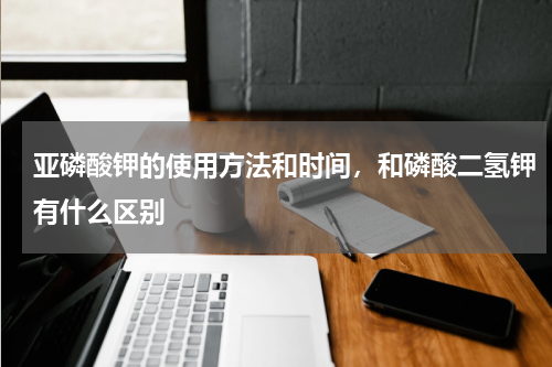 亚磷酸钾的使用方法和时间，和磷酸二氢钾有什么区别