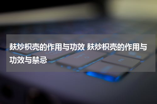 麸炒枳壳的作用与功效 麸炒枳壳的作用与功效与禁忌