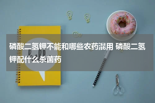 磷酸二氢钾不能和哪些农药混用 磷酸二氢钾配什么杀菌药