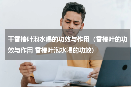 干香椿叶泡水喝的功效与作用（香椿叶的功效与作用 香椿叶泡水喝的功效）