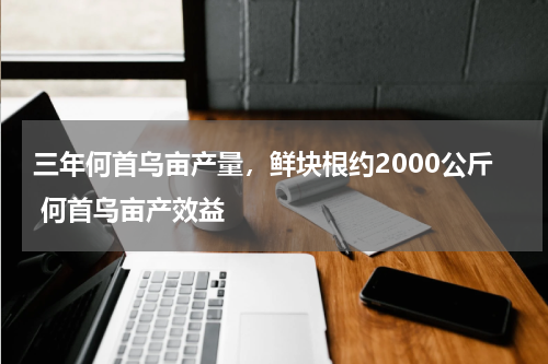 三年何首乌亩产量，鲜块根约2000公斤 何首乌亩产效益