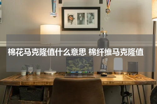 棉花马克隆值什么意思 棉纤维马克隆值