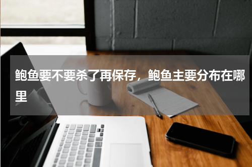 鲍鱼要不要杀了再保存，鲍鱼主要分布在哪里