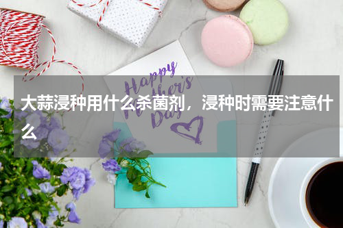 大蒜浸种用什么杀菌剂，浸种时需要注意什么