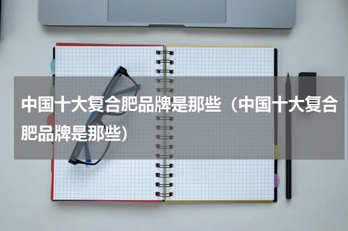 中国十大复合肥品牌是那些（中国十大复合肥品牌是那些）