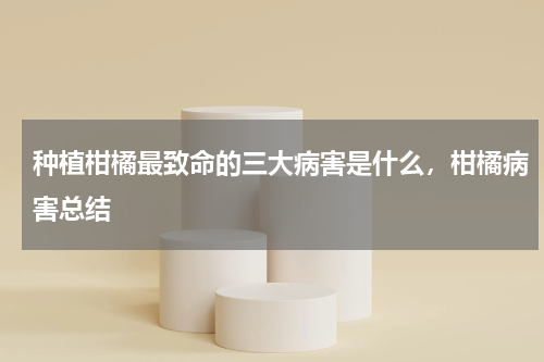 种植柑橘最致命的三大病害是什么，柑橘病害总结