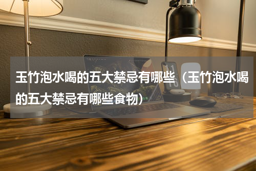 玉竹泡水喝的五大禁忌有哪些（玉竹泡水喝的五大禁忌有哪些食物）