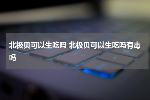 北极贝可以生吃吗 北极贝可以生吃吗有毒吗