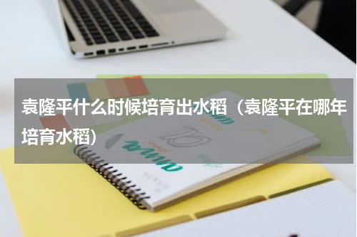 袁隆平什么时候培育出水稻（袁隆平在哪年培育水稻）