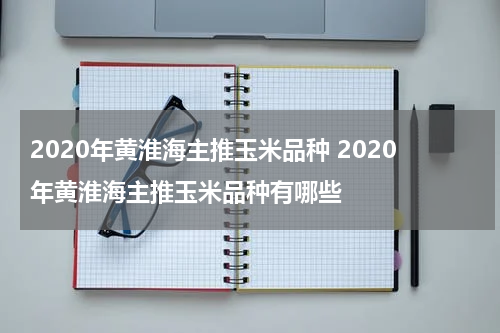 2020年黄淮海主推玉米品种 2020年黄淮海主推玉米品种有哪些