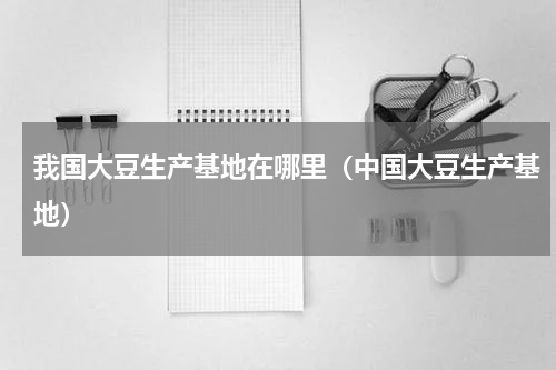 我国大豆生产基地在哪里（中国大豆生产基地）