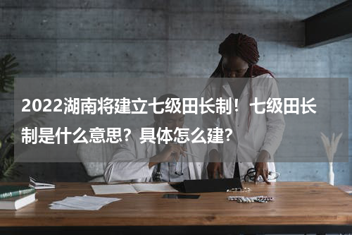 2022湖南将建立七级田长制！七级田长制是什么意思？具体怎么建？