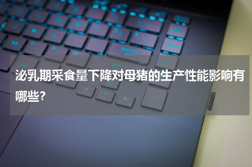 泌乳期采食量下降对母猪的生产性能影响有哪些？