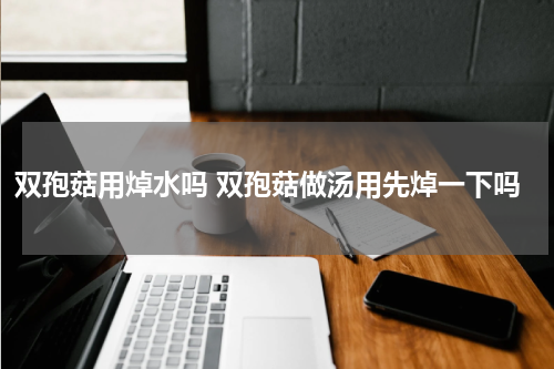 双孢菇用焯水吗 双孢菇做汤用先焯一下吗