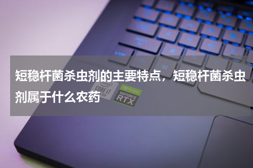 短稳杆菌杀虫剂的主要特点，短稳杆菌杀虫剂属于什么农药
