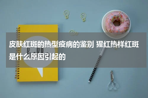 皮肤红斑的热型疫病的鉴别 猩红热样红斑是什么原因引起的