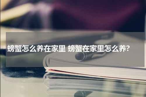 螃蟹怎么养在家里 螃蟹在家里怎么养?