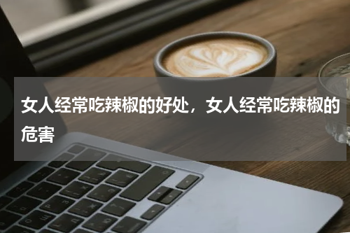 女人经常吃辣椒的好处，女人经常吃辣椒的危害