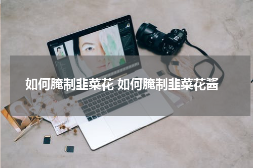 如何腌制韭菜花 如何腌制韭菜花酱