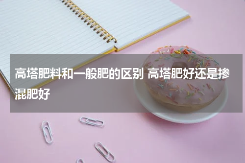 高塔肥料和一般肥的区别 高塔肥好还是掺混肥好