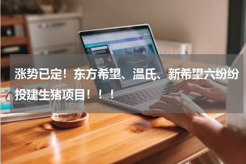 涨势已定！东方希望、温氏、新希望六纷纷投建生猪项目！！！