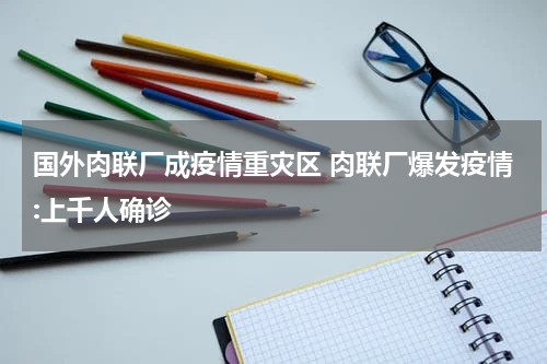 国外肉联厂成疫情重灾区 肉联厂爆发疫情:上千人确诊