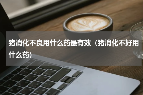 猪消化不良用什么药最有效（猪消化不好用什么药）