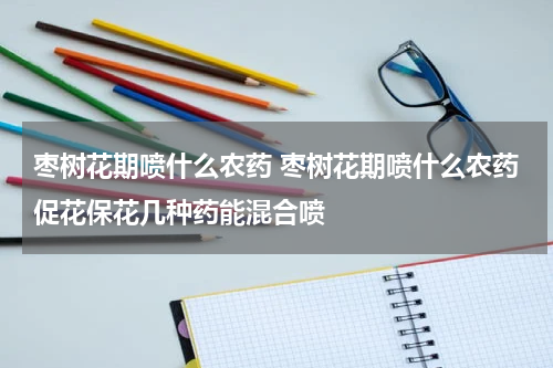 枣树花期喷什么农药 枣树花期喷什么农药促花保花几种药能混合喷