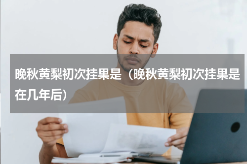 晚秋黄梨初次挂果是（晚秋黄梨初次挂果是在几年后）