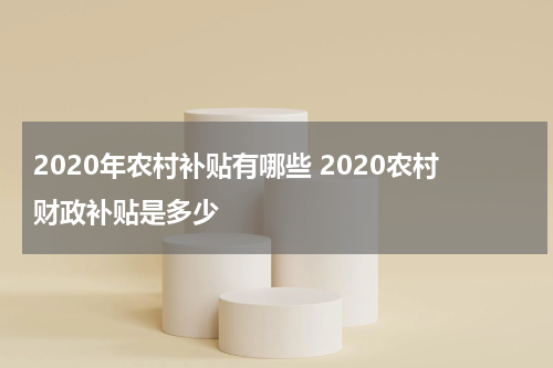 2020年农村补贴有哪些 2020农村财政补贴是多少