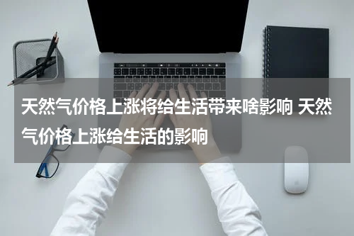 天然气价格上涨将给生活带来啥影响 天然气价格上涨给生活的影响