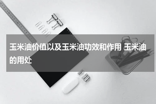 玉米油价值以及玉米油功效和作用 玉米油的用处