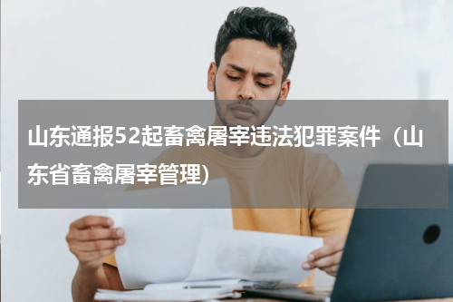 山东通报52起畜禽屠宰违法犯罪案件（山东省畜禽屠宰管理）