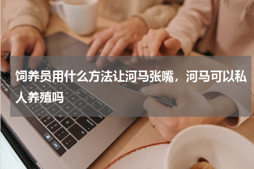 饲养员用什么方法让河马张嘴，河马可以私人养殖吗