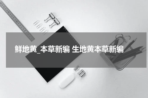 鲜地黄_本草新编 生地黄本草新编