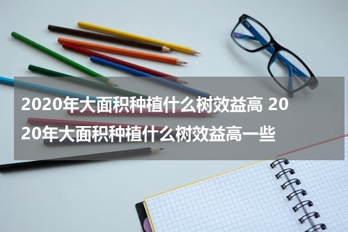 2020年大面积种植什么树效益高 2020年大面积种植什么树效益高一些