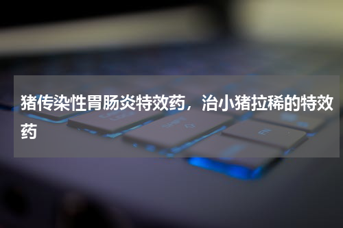 猪传染性胃肠炎特效药，治小猪拉稀的特效药