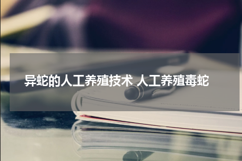 异蛇的人工养殖技术 人工养殖毒蛇
