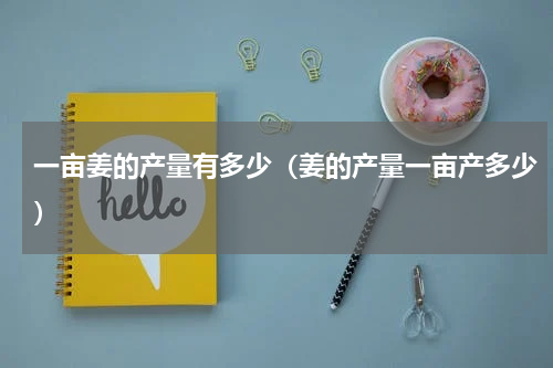 一亩姜的产量有多少（姜的产量一亩产多少）