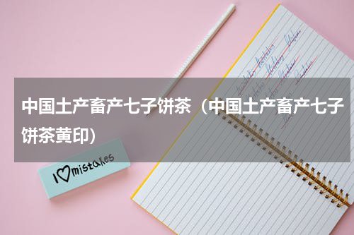 中国土产畜产七子饼茶（中国土产畜产七子饼茶黄印）