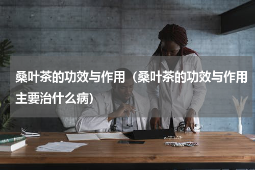 桑叶茶的功效与作用（桑叶茶的功效与作用主要治什么病）